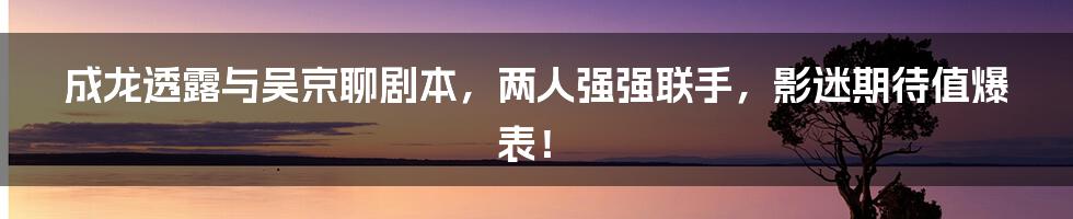 成龙透露与吴京聊剧本，两人强强联手，影迷期待值爆表！