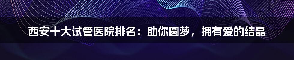 西安十大试管医院排名：助你圆梦，拥有爱的结晶