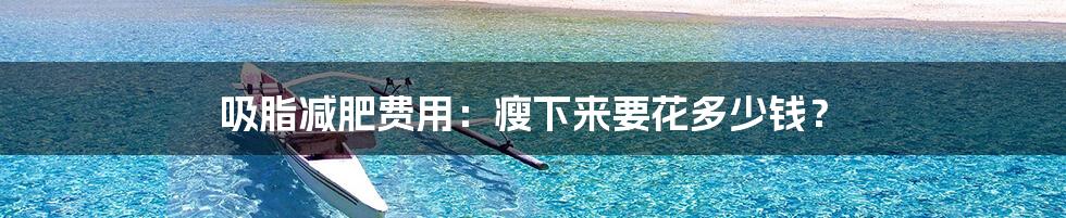 吸脂减肥费用:瘦下来要花多少钱?