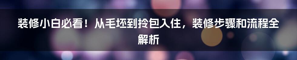 装修小白必看!从毛坯到拎包入住,装修步骤和流程全解析