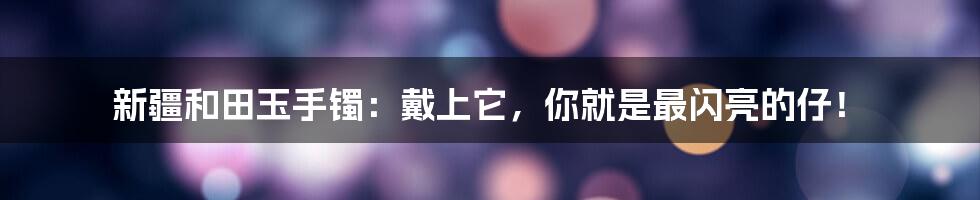 新疆和田玉手镯:戴上它,你就是最闪亮的仔!