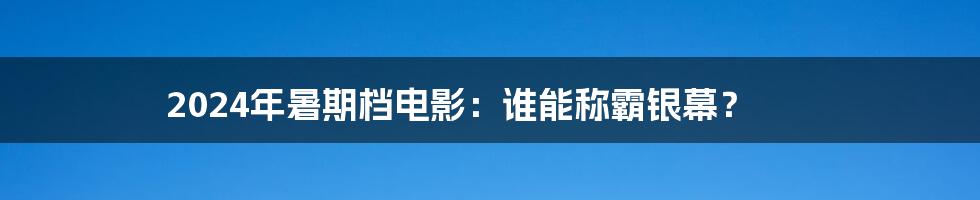2024年暑期档电影:谁能称霸银幕?