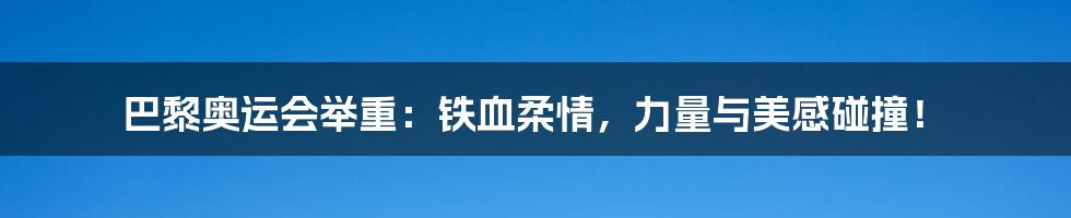 巴黎奥运会举重:铁血柔情,力量与美感碰撞!
