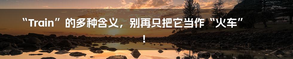 “Train”的多种含义,别再只把它当作“火车”!