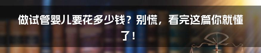做试管婴儿要花多少钱?别慌,看完这篇你就懂了!