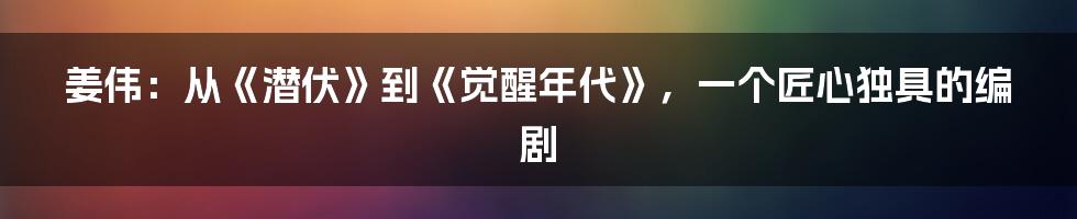 姜伟:从《潜伏》到《觉醒年代》,一个匠心独具的编剧