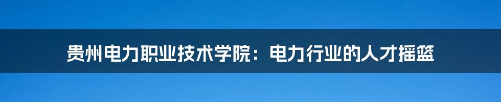 贵州电力职业技术学院:电力行业的人才摇篮