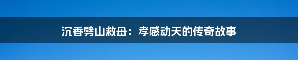 沉香劈山救母:孝感动天的传奇故事
