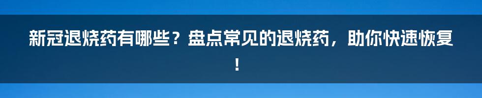 新冠退烧药有哪些?盘点常见的退烧药,助你快速恢复!