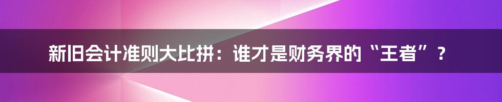 新旧会计准则大比拼:谁才是财务界的“王者”?