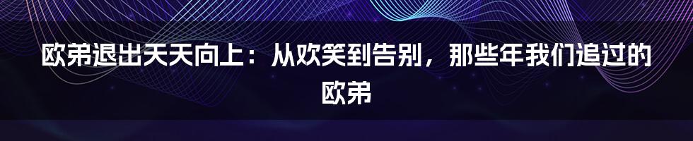 欧弟退出天天向上:从欢笑到告别,那些年我们追过的欧弟