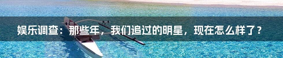 娱乐调查:那些年,我们追过的明星,现在怎么样了?
