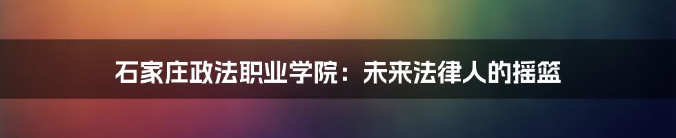石家庄政法职业学院:未来法律人的摇篮