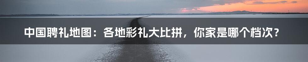 中国聘礼地图:各地彩礼大比拼,你家是哪个档次?
