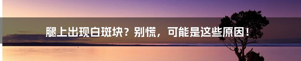 腿上出现白斑块?别慌,可能是这些原因!