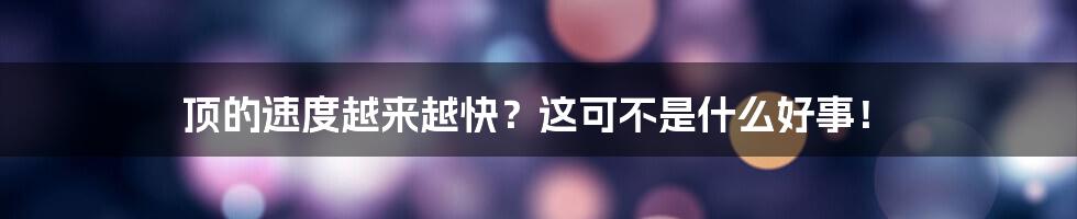 顶的速度越来越快?这可不是什么好事!