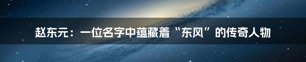 赵东元:一位名字中蕴藏着“东风”的传奇人物