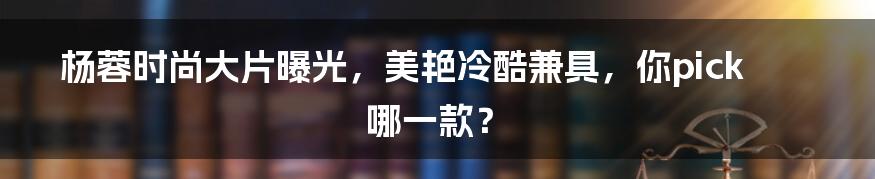 杨蓉时尚大片曝光,美艳冷酷兼具,你pick哪一款?
