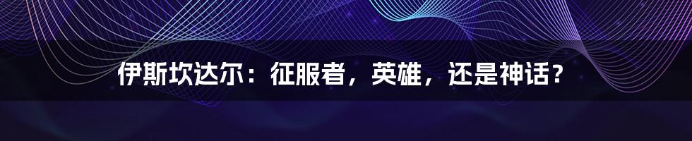 伊斯坎达尔:征服者,英雄,还是神话?