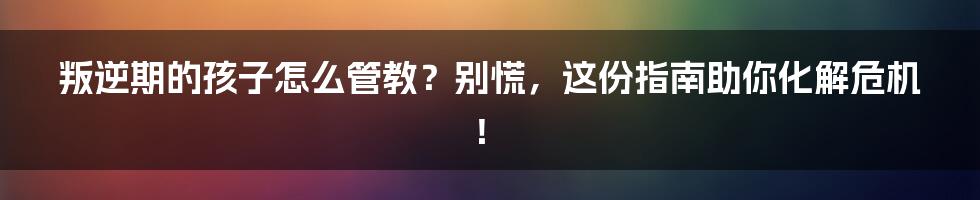 叛逆期的孩子怎么管教?别慌,这份指南助你化解危机!