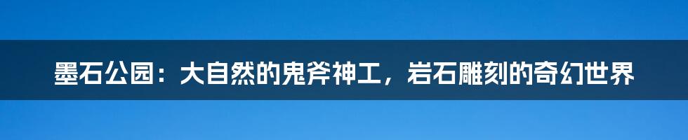 墨石公园：大自然的鬼斧神工，岩石雕刻的奇幻世界