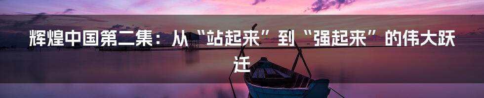 辉煌中国第二集:从“站起来”到“强起来”的伟大跃迁