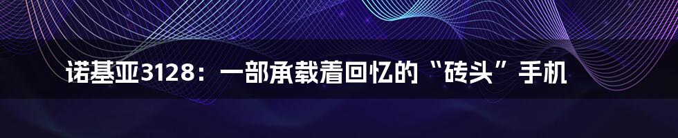 诺基亚3128:一部承载着回忆的“砖头”手机