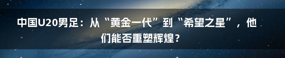 中国U20男足:从“黄金一代”到“希望之星”,他们能否重塑辉煌?