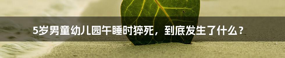 5岁男童幼儿园午睡时猝死,到底发生了什么?