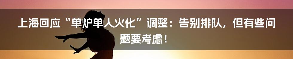 上海回应“单炉单人火化”调整:告别排队,但有些问题要考虑!