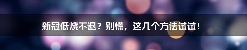 新冠低烧不退?别慌,这几个方法试试!