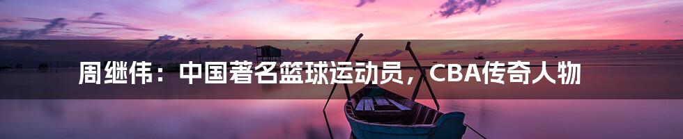 周继伟:中国著名篮球运动员,CBA传奇人物