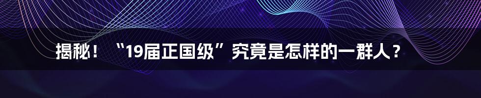 揭秘!“19届正国级”究竟是怎样的一群人?