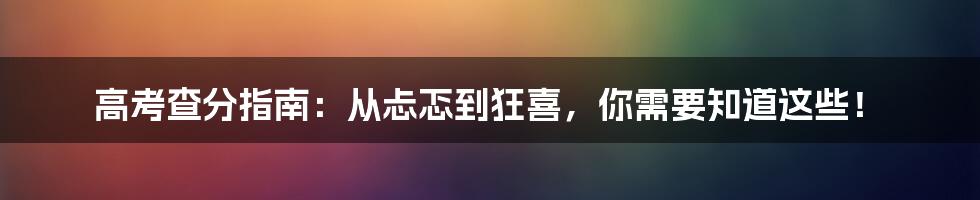 高考查分指南:从忐忑到狂喜,你需要知道这些!