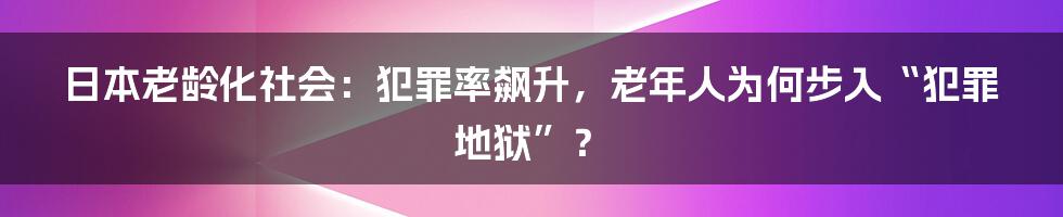 日本老龄化社会:犯罪率飙升,老年人为何步入“犯罪地狱”?