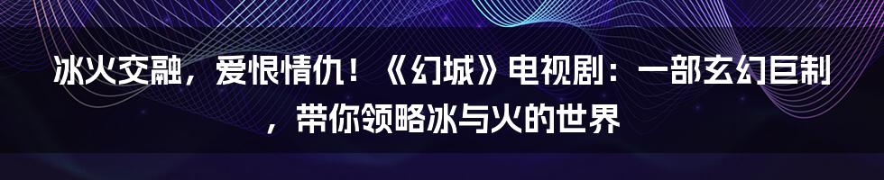 冰火交融,爱恨情仇!《幻城》电视剧:一部玄幻巨制,带你领略冰与火的世界