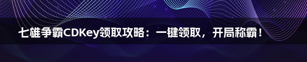 七雄争霸CDKey领取攻略:一键领取,开局称霸!