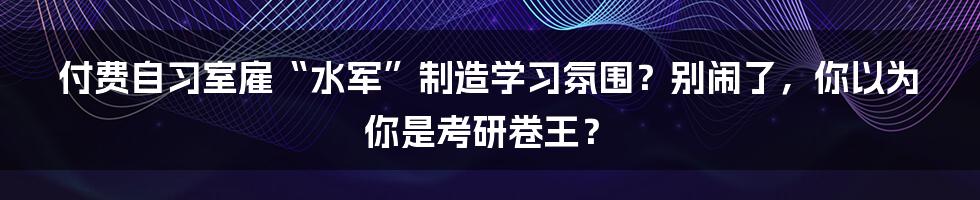 付费自习室雇“水军”制造学习氛围?别闹了,你以为你是考研卷王?