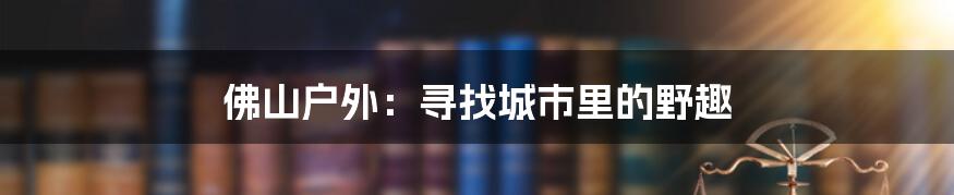 佛山户外:寻找城市里的野趣