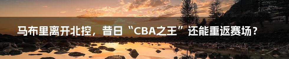 马布里离开北控,昔日“CBA之王”还能重返赛场?