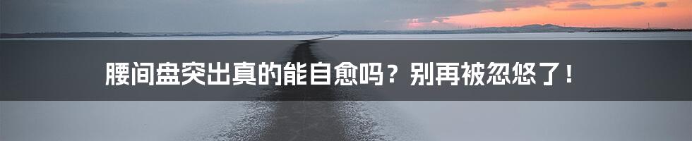 腰间盘突出真的能自愈吗?别再被忽悠了!