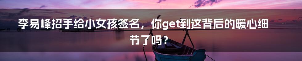 李易峰招手给小女孩签名,你get到这背后的暖心细节了吗?