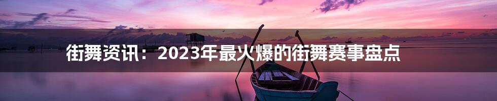 街舞资讯:2023年最火爆的街舞赛事盘点