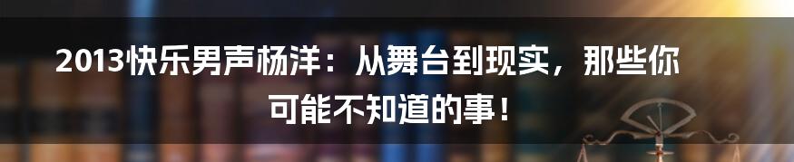 2013快乐男声杨洋：从舞台到现实，那些你可能不知道的事！