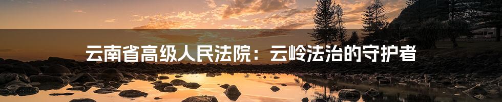 云南省高级人民法院:云岭法治的守护者