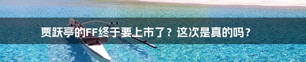 贾跃亭的FF终于要上市了?这次是真的吗?