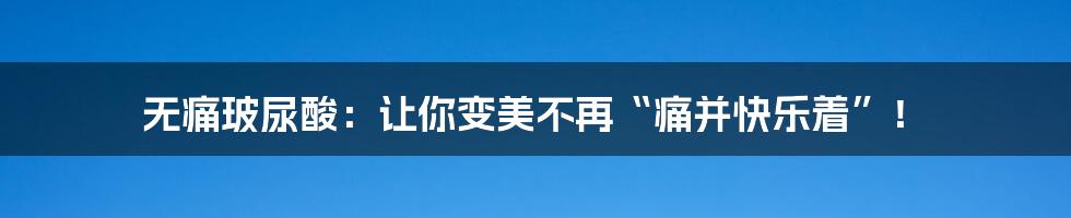 无痛玻尿酸:让你变美不再“痛并快乐着”!