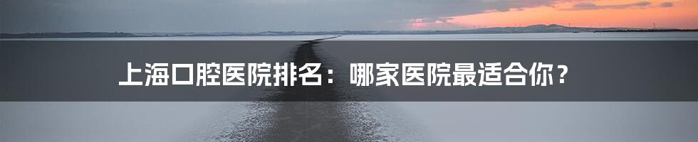 上海口腔医院排名:哪家医院最适合你?