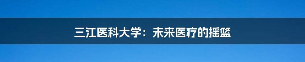 三江医科大学:未来医疗的摇篮