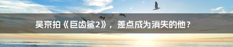 吴京拍《巨齿鲨2》,差点成为消失的他?